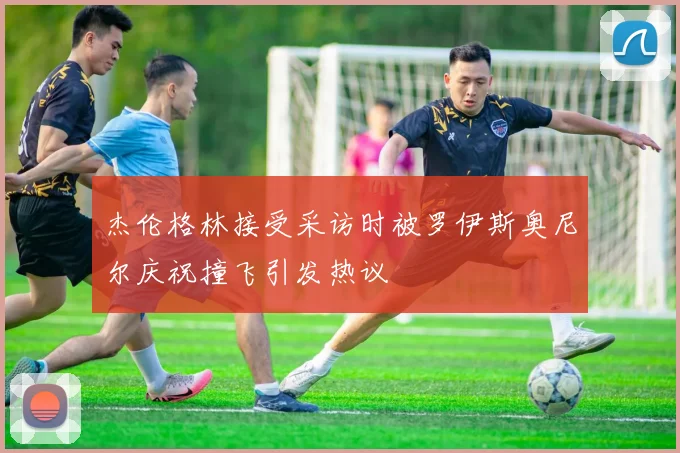 杰伦格林接受采访时被罗伊斯奥尼尔庆祝撞飞引发热议