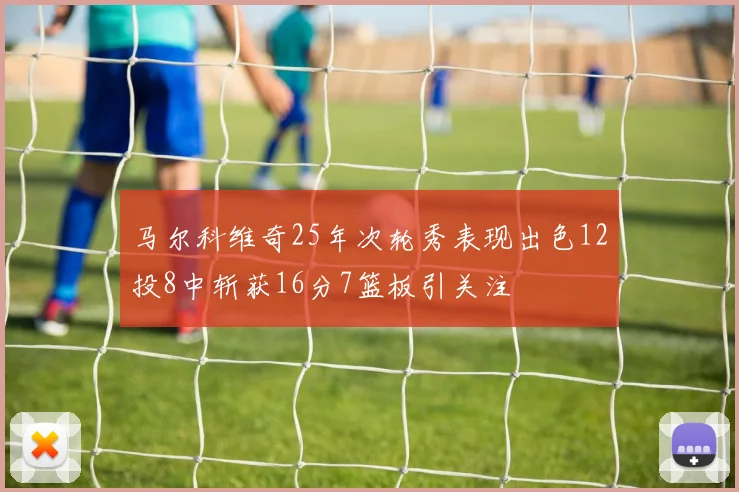 马尔科维奇25年次轮秀表现出色12投8中斩获16分7篮板引关注