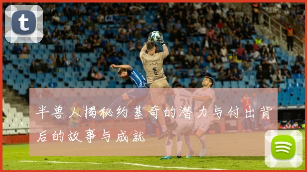 半兽人揭秘约基奇的潜力与付出背后的故事与成就