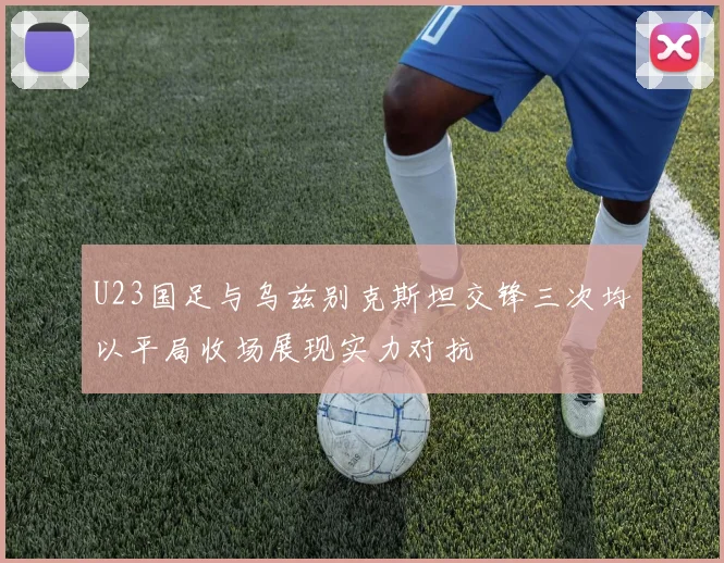U23国足与乌兹别克斯坦交锋三次均以平局收场展现实力对抗