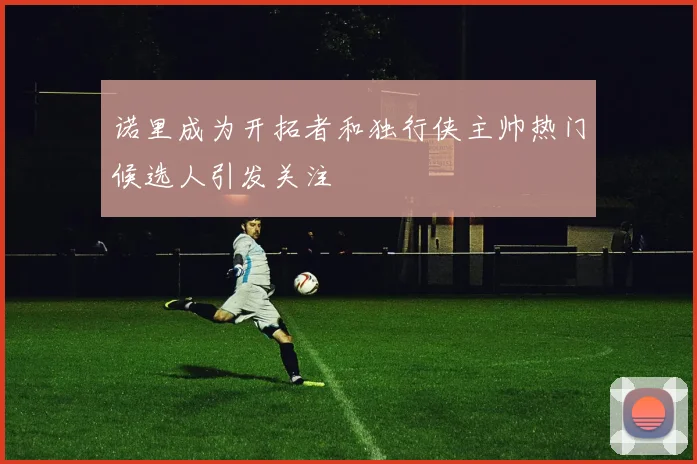 诺里成为开拓者和独行侠主帅热门候选人引发关注