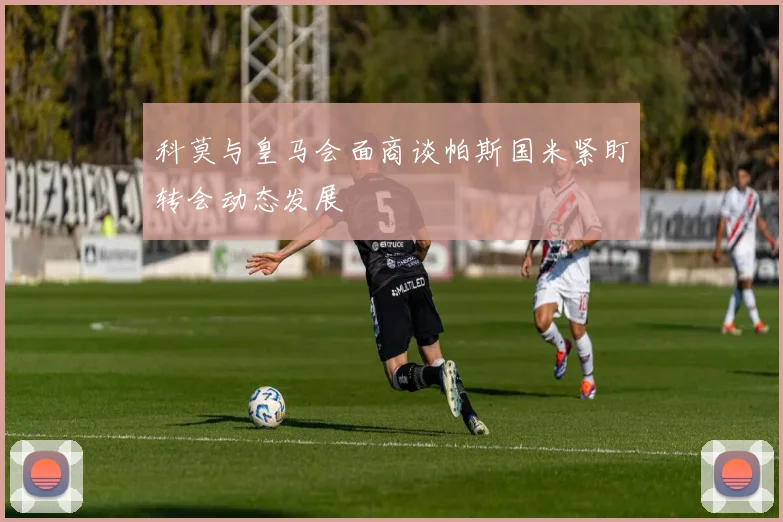 科莫与皇马会面商谈帕斯国米紧盯转会动态发展