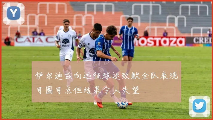 伊尔迪兹向远征球迷致歉全队表现可圈可点但结果令人失望