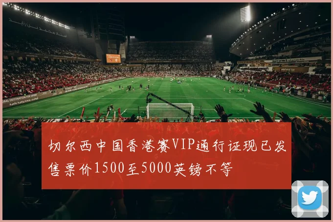 切尔西中国香港赛VIP通行证现已发售票价1500至5000英镑不等