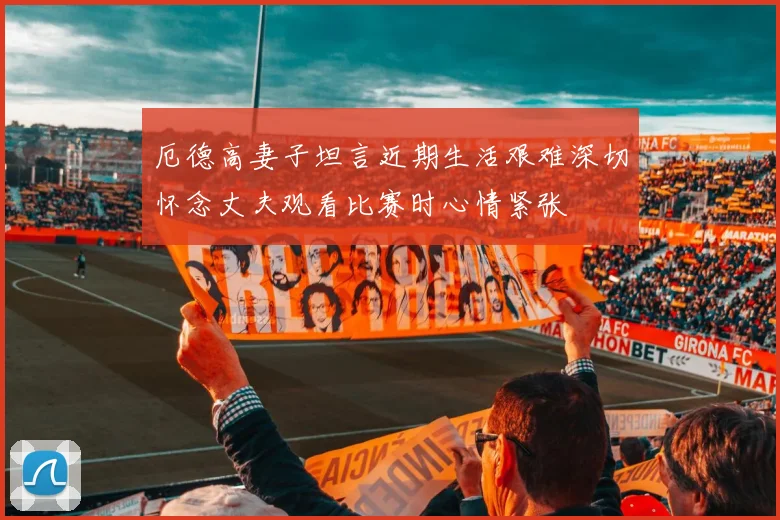 厄德高妻子坦言近期生活艰难深切怀念丈夫观看比赛时心情紧张