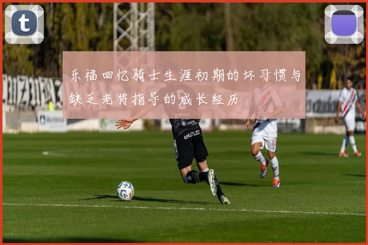乐福回忆骑士生涯初期的坏习惯与缺乏老将指导的成长经历