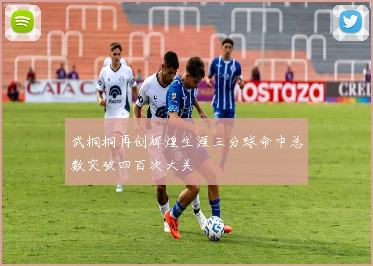 武桐桐再创辉煌生涯三分球命中总数突破四百次大关