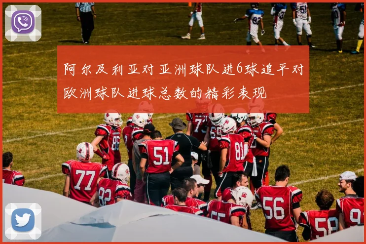 阿尔及利亚对亚洲球队进6球追平对欧洲球队进球总数的精彩表现