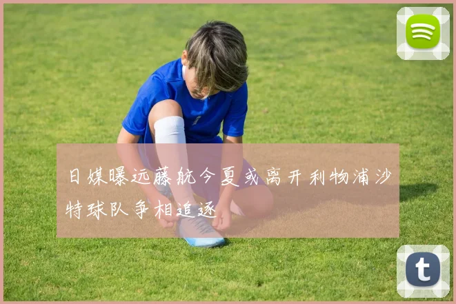日媒曝远藤航今夏或离开利物浦沙特球队争相追逐