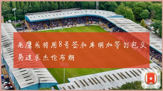 老鹰或将用8号签和库明加等打包交易追求杰伦布朗