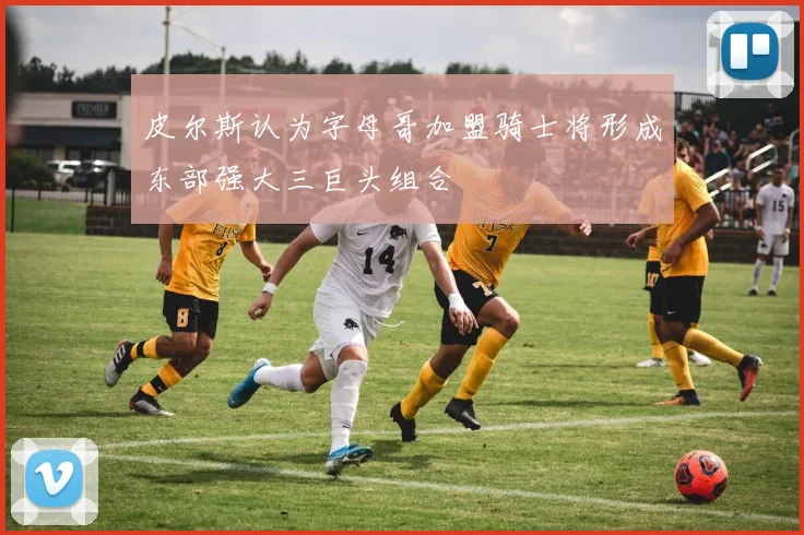 皮尔斯认为字母哥加盟骑士将形成东部强大三巨头组合