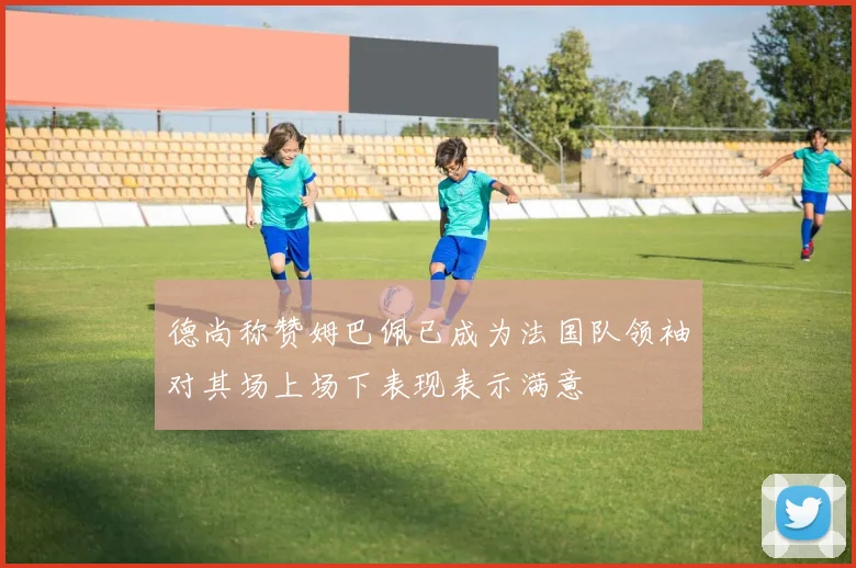 德尚称赞姆巴佩已成为法国队领袖对其场上场下表现表示满意