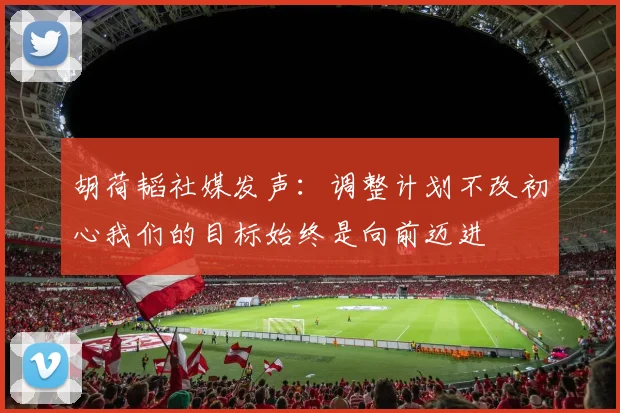 胡荷韬社媒发声：调整计划不改初心我们的目标始终是向前迈进