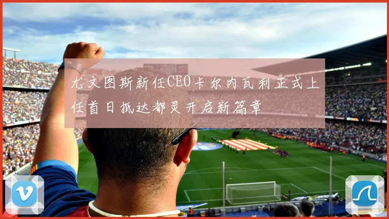 尤文图斯新任CEO卡尔内瓦利正式上任首日抵达都灵开启新篇章