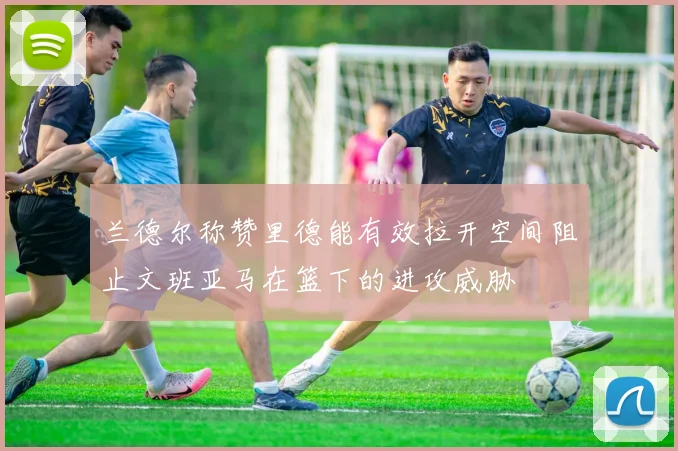 兰德尔称赞里德能有效拉开空间阻止文班亚马在篮下的进攻威胁