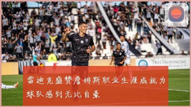 雷迪克盛赞詹姆斯职业生涯成就为球队感到无比自豪